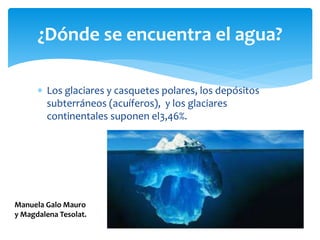  Los glaciares y casquetes polares, los depósitos
subterráneos (acuíferos), y los glaciares
continentales suponen el3,46%.
¿Dónde se encuentra el agua?
Manuela Galo Mauro
y Magdalena Tesolat.
 