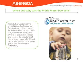 When and why was the World Water Day born?
3
ABENGOA
This initiative was born at the
United Nations Conference on
Environment and Development in
Rio de Janeiro in June 1992. Since
then, every March 22nd World
Water Day is celebrated to raise
awareness of the importance of
this necessary resource for life and
key to poverty reduction, economic
growth and environmental
sustainability.
Innovative technology solutions for sustainability
 