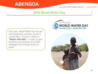2016 World Water Day
4
ABENGOA
Each year, World Water Day focuses
and implements activities around a
central topic. This year's theme is
"Water and Jobs", in order to give
initiatives and solutions to combat
shortages and unequal access to
water.
Innovative technology solutions for sustainability
 