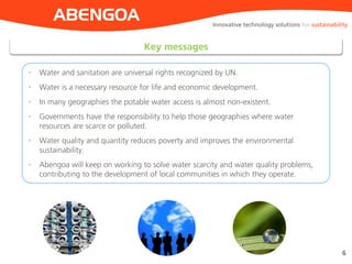 ABENGOA
Key messages
6
• Water and sanitation are universal rights recognized by UN.
• Water is a necessary resource for life and economic development.
• In many geographies the potable water access is almost non-existent.
• Governments have the responsibility to help those geographies where water
resources are scarce or polluted.
• Water quality and quantity reduces poverty and improves the environmental
sustainability.
• Abengoa will keep on working to solve water scarcity and water quality problems,
contributing to the development of local communities in which they operate.
Innovative technology solutions for sustainability
 
