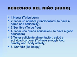 DERECHOS DEL NIÑO (HUGO)DERECHOS DEL NIÑO (HUGO)
 1.Nacer (To be born)1.Nacer (To be born)
 2.Tener un nombre y nacionaliad (To have a2.Tener un nombre y nacionaliad (To have a
name and nationality)name and nationality)
 3.Ser libre (To be free)3.Ser libre (To be free)
 4.Tener una buena educación (To have a good4.Tener una buena educación (To have a good
education)education)
 5.Tener suficiente alimentación, salud y5.Tener suficiente alimentación, salud y
actividad corporal (To have enough food,actividad corporal (To have enough food,
healthy and body activity)healthy and body activity)
 6. Ser feliz (Be happy)6. Ser feliz (Be happy)
 
