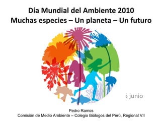 Día Mundial del Ambiente 2010 Muchas especies – Un planeta – Un futuro 05 junio  Pedro Ramos Comisión de Medio Ambiente – Colegio Biólogos del Perú, Regional VII 