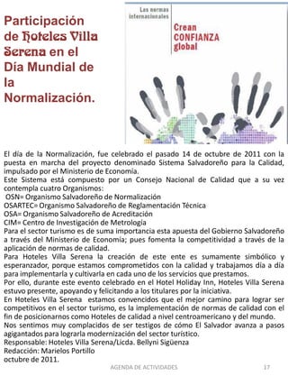 Participación
de
        en el
Día Mundial de
la
Normalización.



El día de la Normalización, fue celebrado el pasado 14 de octubre de 2011 con la
puesta en marcha del proyecto denominado Sistema Salvadoreño para la Calidad,
impulsado por el Ministerio de Economía.
Este Sistema está compuesto por un Consejo Nacional de Calidad que a su vez
contempla cuatro Organismos:
 OSN= Organismo Salvadoreño de Normalización
OSARTEC= Organismo Salvadoreño de Reglamentación Técnica
OSA= Organismo Salvadoreño de Acreditación
CIM= Centro de Investigación de Metrología
Para el sector turismo es de suma importancia esta apuesta del Gobierno Salvadoreño
a través del Ministerio de Economía; pues fomenta la competitividad a través de la
aplicación de normas de calidad.
Para Hoteles Villa Serena la creación de este ente es sumamente simbólico y
esperanzador, porque estamos comprometidos con la calidad y trabajamos día a día
para implementarla y cultivarla en cada uno de los servicios que prestamos.
Por ello, durante este evento celebrado en el Hotel Holiday Inn, Hoteles Villa Serena
estuvo presente, apoyando y felicitando a los titulares por la iniciativa.
En Hoteles Villa Serena estamos convencidos que el mejor camino para lograr ser
competitivos en el sector turismo, es la implementación de normas de calidad con el
fin de posicionarnos como Hoteles de calidad a nivel centroamericano y del mundo.
Nos sentimos muy complacidos de ser testigos de cómo El Salvador avanza a pasos
agigantados para lograrla modernización del sector turístico.
Responsable: Hoteles Villa Serena/Licda. Bellyni Sigüenza
Redacción: Marielos Portillo
octubre de 2011.
                                AGENDA DE ACTIVIDADES                         17
 