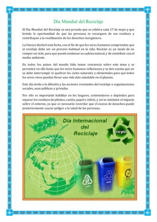 Día Mundial del Reciclaje
El Día Mundial del Reciclaje es una jornada que se celebra cada 17 de mayo y que
brinda la oportunidad de que las personas se encarguen de sus residuos y
contribuyan a la reutilización de los desechos inorgánicos.
La Unesco declaró esta fecha, con el fin de que los seres humanos comprendan que
el reciclaje debe ser un proceso habitual en la vida. Reciclar es un modo de no
romper un ciclo, para que pueda continuar su cadena natural, y de contribuir con el
medio ambiente.
En todos los países del mundo falta tomar conciencia sobre este tema y se
persistirá en ello hasta que los seres humanos reflexionen y se den cuenta que no
se debe interrumpir ni quebrar los ciclos naturales y elementales para que todos
los seres vivos puedan llevar una vida más saludable en el planeta.
Este día invita a la difusión y las acciones constantes del reciclaje a organizaciones
sociales, sean públicas y privadas.
Por ello es importante habilitar en los hogares, contenedores o depósitos para
separar los residuos de plástico, cartón, papel o vidrio, y así se minimice el impacto
sobre el entorno, ya que es necesario recordar que el exceso de desechos puede
posteriormente causar peligro a la salud de las personas.
 