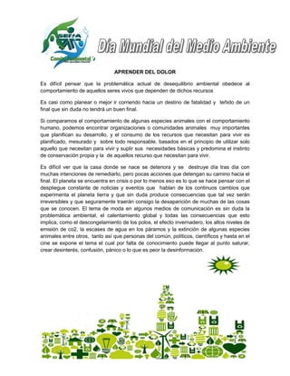 APRENDER DEL DOLOR

Es difícil pensar que la problemática actual de desequilibrio ambiental obedece al
comportamiento de aquellos seres vivos que dependen de dichos recursos

Es casi como planear o mejor ir corriendo hacia un destino de fatalidad y teñido de un
final que sin duda no tendrá un buen final.

Si comparamos el comportamiento de algunas especies animales con el comportamiento
humano, podemos encontrar organizaciones o comunidades animales muy importantes
que planifican su desarrollo, y el consumo de los recursos que necesitan para vivir es
planificado, mesurado y sobre todo responsable, basados en el principio de utilizar solo
aquello que necesitan para vivir y suplir sus necesidades básicas y predomina el instinto
de conservación propia y la de aquellos recurso que necesitan para vivir.

Es difícil ver que la casa donde se nace se deteriora y se destruye día tras día con
muchas intenciones de remediarlo, pero pocas acciones que detengan su camino hacia el
final. El planeta se encuentra en crisis o por lo menos eso es lo que se hace pensar con el
despliegue constante de noticias y eventos que hablan de los continuos cambios que
experimenta el planeta tierra y que sin duda produce consecuencias que tal vez serán
irreversibles y que seguramente traerán consigo la desaparición de muchas de las cosas
que se conocen. El tema de moda en algunos medios de comunicación es sin duda la
problemática ambiental, el calentamiento global y todas las consecuencias que esto
implica, como el descongelamiento de los polos, el efecto invernadero, los altos niveles de
emisión de co2, la escases de agua en los páramos y la extinción de algunas especies
animales entre otros, tanto así que personas del común, políticos, científicos y hasta en el
cine se expone el tema el cual por falta de conocimiento puede llegar al punto saturar,
crear desinterés, confusión, pánico o lo que es peor la desinformación.
 