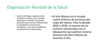 Organización Mundial de la Salud
• Cada 31 de Mayo, organiza el día
mundial sin tabaco, una iniciativa
destinada a recordar los grandes
perjuicios que acarrea el tabaco para
la sociedad (no solo para los
fumadores ), uno de los problemas
mas graves de la salud publica.
• Al año fallecen en el mundo
cuatro millones de personas por
culpa del tabaco. Para la década
2020 o 2030, el numero de las
victimas relacionadas con el
tabaquismo que podrían evitarse
alcanzara los diez millones de
muertos al año.