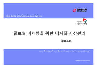 Lotte-digital Asset Management System
© 2008 Lotte travel Develop.
Lotte Travel and Travel Content Creative, the Present and future!
2008.9.04.
글로벌 마케팅을 위한 디지털 자산관리
 