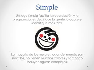 Simple
Un logo simple facilita la recordación y la
pregnancia, es decir que la gente lo capte e
identifique más fácil.
La mayoría de los mejores logos del mundo son
sencillos, no tienen muchos colores y tampoco
incluyen figuras complejas.
 