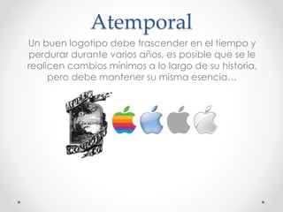 Atemporal
Un buen logotipo debe trascender en el tiempo y
perdurar durante varios años, es posible que se le
realicen cambios mínimos a lo largo de su historia,
pero debe mantener su misma esencia…
 