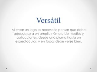 Versátil
Al crear un logo es necesario pensar que debe
adecuarse a un amplio número de medios y
aplicaciones, desde una pluma hasta un
espectacular, y en todos debe verse bien.
 