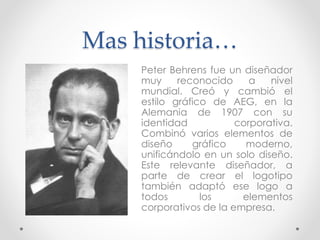 Mas historia…
Peter Behrens fue un diseñador
muy reconocido a nivel
mundial. Creó y cambió el
estilo gráfico de AEG, en la
Alemania de 1907 con su
identidad corporativa.
Combinó varios elementos de
diseño gráfico moderno,
unificándolo en un solo diseño.
Este relevante diseñador, a
parte de crear el logotipo
también adaptó ese logo a
todos los elementos
corporativos de la empresa.
 