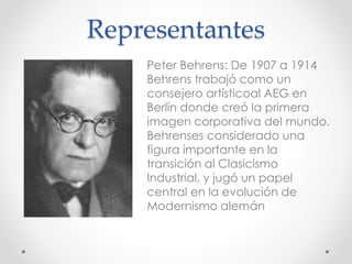 Representantes
Peter Behrens: De 1907 a 1914
Behrens trabajó como un
consejero artísticoal AEG en
Berlín donde creó la primera
imagen corporativa del mundo.
Behrenses considerado una
figura importante en la
transición al Clasicismo
Industrial, y jugó un papel
central en la evolución de
Modernismo alemán
 
