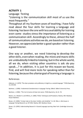 References
Alderson, J.C. (1979). "The cloze procedure and proficiency in English as a second language." TESOL Quarterly,
13, 219-226.
Bachman, L. (1990). Fundamental Considerations in Language Testing. Oxford: Oxford University Press.
Bachman, L. (1982). "The trait structure of cloze test scores. TESOL Quarterly, 16, 61- 70.
Bowen, J.D., Madsen H, and Hilferty, A. (1985). TESOL: Techniques and Procedures. Rowley, MA: Newbury
House Publishers.
Brown, J.D. (1983). "A closer look at the cloze: Validity and reliability." In J.W. Oller, Jr. (Ed.) Issues in
Language Testing Research. (p. 237-250). Rowley, MA: Newbury House.
Brown, J.D. (1993). Understanding Research in Second Language Learning. New York: Cambridge University
Press.
ACTIVITY 1
Language Testing
“Listening is the communication skill most of us use the
most frequently.”
Throughout all my fourteen years of teaching, I have fully
read about the four skills for learning a language and
listening hasbeenthe one withlessavailabilityfor training
even some studies stress the importance of listening as a
communication skill. Accordingly to these, almost the half
of communicationsactivitieswe do,are basedon listening.
However, we appreciate better a good speaker rather than
a good listener.
One way or another, we need listening to develop the
otherskills,evenwhen reading, the micro and macro skills
are undoubtedlylinkedtolistening,butinthe whole world,
all we do, when visiting other countries is ask: do you
speak….? In addition, it is just for this reason we found,
find, and will find more tests for speaking rather than for
listening,because the ulteriorgoal of learninga language is
 