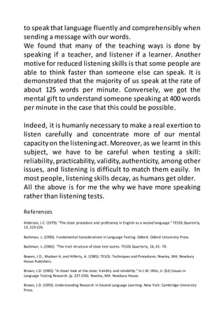 References
Alderson, J.C. (1979). "The cloze procedure and proficiency in English as a second language." TESOL Quarterly,
13, 219-226.
Bachman, L. (1990). Fundamental Considerations in Language Testing. Oxford: Oxford University Press.
Bachman, L. (1982). "The trait structure of cloze test scores. TESOL Quarterly, 16, 61- 70.
Bowen, J.D., Madsen H, and Hilferty, A. (1985). TESOL: Techniques and Procedures. Rowley, MA: Newbury
House Publishers.
Brown, J.D. (1983). "A closer look at the cloze: Validity and reliability." In J.W. Oller, Jr. (Ed.) Issues in
Language Testing Research. (p. 237-250). Rowley, MA: Newbury House.
Brown, J.D. (1993). Understanding Research in Second Language Learning. New York: Cambridge University
Press.
to speakthat language fluently and comprehensibly when
sending a message with our words.
We found that many of the teaching ways is done by
speaking if a teacher, and listener if a learner. Another
motive for reduced listening skills is that some people are
able to think faster than someone else can speak. It is
demonstrated that the majority of us speak at the rate of
about 125 words per minute. Conversely, we got the
mental gift to understand someone speaking at 400 words
per minute in the case that this could be possible.
Indeed, it is humanly necessary to make a real exertion to
listen carefully and concentrate more of our mental
capacityon the listeningact.Moreover,as we learnt in this
subject, we have to be careful when testing a skill:
reliability, practicability,validity,authenticity, among other
issues, and listening is difficult to match them easily. In
most people, listening skills decay, as humans get older.
All the above is for me the why we have more speaking
rather than listening tests.
 