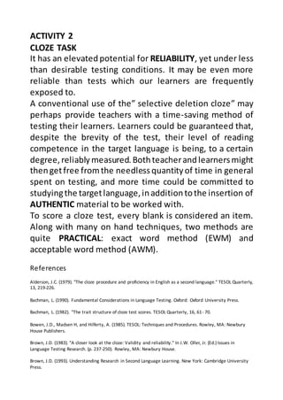 References
Alderson, J.C. (1979). "The cloze procedure and proficiency in English as a second language." TESOL Quarterly,
13, 219-226.
Bachman, L. (1990). Fundamental Considerations in Language Testing. Oxford: Oxford University Press.
Bachman, L. (1982). "The trait structure of cloze test scores. TESOL Quarterly, 16, 61- 70.
Bowen, J.D., Madsen H, and Hilferty, A. (1985). TESOL: Techniques and Procedures. Rowley, MA: Newbury
House Publishers.
Brown, J.D. (1983). "A closer look at the cloze: Validity and reliability." In J.W. Oller, Jr. (Ed.) Issues in
Language Testing Research. (p. 237-250). Rowley, MA: Newbury House.
Brown, J.D. (1993). Understanding Research in Second Language Learning. New York: Cambridge University
Press.
ACTIVITY 2
CLOZE TASK
It has an elevatedpotential for RELIABILITY, yet under less
than desirable testing conditions. It may be even more
reliable than tests which our learners are frequently
exposed to.
A conventional use of the” selective deletion cloze” may
perhaps provide teachers with a time-saving method of
testing their learners. Learners could be guaranteed that,
despite the brevity of the test, their level of reading
competence in the target language is being, to a certain
degree,reliablymeasured.Bothteacherandlearnersmight
thengetfree fromthe needlessquantityof time in general
spent on testing, and more time could be committed to
studyingthe targetlanguage,inadditiontothe insertion of
AUTHENTIC material to be worked with.
To score a cloze test, every blank is considered an item.
Along with many on hand techniques, two methods are
quite PRACTICAL: exact word method (EWM) and
acceptable word method (AWM).
 