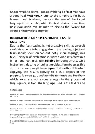References
Alderson, J.C. (1979). "The cloze procedure and proficiency in English as a second language." TESOL Quarterly,
13, 219-226.
Bachman, L. (1990). Fundamental Considerations in Language Testing. Oxford: Oxford University Press.
Bachman, L. (1982). "The trait structure of cloze test scores. TESOL Quarterly, 16, 61- 70.
Bowen, J.D., Madsen H, and Hilferty, A. (1985). TESOL: Techniques and Procedures. Rowley, MA: Newbury
House Publishers.
Brown, J.D. (1983). "A closer look at the cloze: Validity and reliability." In J.W. Oller, Jr. (Ed.) Issues in
Language Testing Research. (p. 237-250). Rowley, MA: Newbury House.
Brown, J.D. (1993). Understanding Research in Second Language Learning. New York: Cambridge University
Press.
Under myperspective,Iconsiderthistype of test may have
a beneficial WASHBACK due to the simplicity for both,
learners and teachers, because the use of the target
language isonthe table when the test is taken, some time
post evaluation can be used to discuss the “whys” for
wrong or incomplete answers..
IMPROMPTU READING PLUS COMPREHENSION
QUESTIONS
Due to the fact reading is not a passive skill, as a result
studentsrequire tobe engagedwith the readingobjectand
tasks should focus on content, not just on language, in a
text. Thistype of evaluation includesawide setof features
in just one test, making it reliable for being an assessing
instrument, despite of being the oldest form to asses this
skill. Inthe same wayit isreally practical andfeasible when
applying, the results convey to a true display of the
progress learners got, and permits reinforce and feedback
which areas are not strong enough in the process of
language acquisition. The language used in the text can be
 