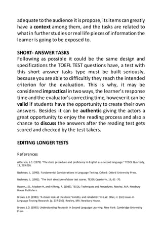 References
Alderson, J.C. (1979). "The cloze procedure and proficiency in English as a second language." TESOL Quarterly,
13, 219-226.
Bachman, L. (1990). Fundamental Considerations in Language Testing. Oxford: Oxford University Press.
Bachman, L. (1982). "The trait structure of cloze test scores. TESOL Quarterly, 16, 61- 70.
Bowen, J.D., Madsen H, and Hilferty, A. (1985). TESOL: Techniques and Procedures. Rowley, MA: Newbury
House Publishers.
Brown, J.D. (1983). "A closer look at the cloze: Validity and reliability." In J.W. Oller, Jr. (Ed.) Issues in
Language Testing Research. (p. 237-250). Rowley, MA: Newbury House.
Brown, J.D. (1993). Understanding Research in Second Language Learning. New York: Cambridge University
Press.
adequate tothe audience itispropose,itsitemscangreatly
have a context among them, and the tasks are related to
whatin furtherstudiesorreal life piecesof informationthe
learner is going to be exposed to.
SHORT- ANSWER TASKS
Following as possible it could be the same design and
specifications the TOEFL TEST questions have, a test with
this short answer tasks type must be built seriously,
because youare able to difficultly they reach the intended
criterion for the evaluation. This is why, it may be
consideredimpractical intwoways,the learner’s response
time andthe evaluator’s correctingtime,howeverit can be
valid if students have the opportunity to create their own
answers. Besides it can be authentic giving the actors a
great opportunity to enjoy the reading process and also a
chance to discuss the answers after the reading test gets
scored and checked by the test takers.
EDITING LONGER TESTS
 