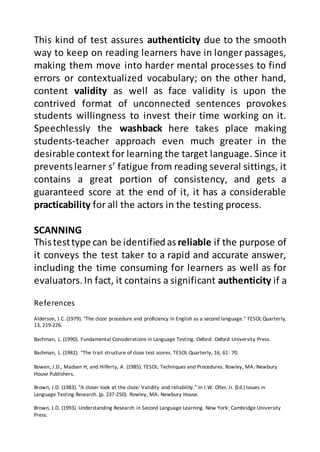References
Alderson, J.C. (1979). "The cloze procedure and proficiency in English as a second language." TESOL Quarterly,
13, 219-226.
Bachman, L. (1990). Fundamental Considerations in Language Testing. Oxford: Oxford University Press.
Bachman, L. (1982). "The trait structure of cloze test scores. TESOL Quarterly, 16, 61- 70.
Bowen, J.D., Madsen H, and Hilferty, A. (1985). TESOL: Techniques and Procedures. Rowley, MA: Newbury
House Publishers.
Brown, J.D. (1983). "A closer look at the cloze: Validity and reliability." In J.W. Oller, Jr. (Ed.) Issues in
Language Testing Research. (p. 237-250). Rowley, MA: Newbury House.
Brown, J.D. (1993). Understanding Research in Second Language Learning. New York: Cambridge University
Press.
This kind of test assures authenticity due to the smooth
way to keep on reading learners have in longer passages,
making them move into harder mental processes to find
errors or contextualized vocabulary; on the other hand,
content validity as well as face validity is upon the
contrived format of unconnected sentences provokes
students willingness to invest their time working on it.
Speechlessly the washback here takes place making
students-teacher approach even much greater in the
desirable context for learning the target language. Since it
preventslearner s’ fatigue from reading several sittings, it
contains a great portion of consistency, and gets a
guaranteed score at the end of it, it has a considerable
practicability for all the actors in the testing process.
SCANNING
Thistesttype can be identifiedas reliable if the purpose of
it conveys the test taker to a rapid and accurate answer,
including the time consuming for learners as well as for
evaluators.In fact, it contains a significant authenticity if a
 