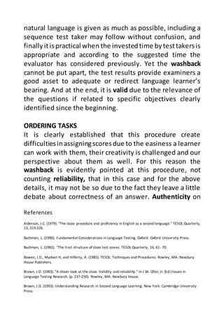 References
Alderson, J.C. (1979). "The cloze procedure and proficiency in English as a second language." TESOL Quarterly,
13, 219-226.
Bachman, L. (1990). Fundamental Considerations in Language Testing. Oxford: Oxford University Press.
Bachman, L. (1982). "The trait structure of cloze test scores. TESOL Quarterly, 16, 61- 70.
Bowen, J.D., Madsen H, and Hilferty, A. (1985). TESOL: Techniques and Procedures. Rowley, MA: Newbury
House Publishers.
Brown, J.D. (1983). "A closer look at the cloze: Validity and reliability." In J.W. Oller, Jr. (Ed.) Issues in
Language Testing Research. (p. 237-250). Rowley, MA: Newbury House.
Brown, J.D. (1993). Understanding Research in Second Language Learning. New York: Cambridge University
Press.
natural language is given as much as possible, including a
sequence test taker may follow without confusion, and
finallyitispractical when the investedtime bytesttakersis
appropriate and according to the suggested time the
evaluator has considered previously. Yet the washback
cannot be put apart, the test results provide examiners a
good asset to adequate or redirect language learner’s
bearing. And at the end, it is valid due to the relevance of
the questions if related to specific objectives clearly
identified since the beginning.
ORDERING TASKS
It is clearly established that this procedure create
difficultiesinassigningscoresdue to the easiness a learner
can work with them, their creativity is challenged and our
perspective about them as well. For this reason the
washback is evidently pointed at this procedure, not
counting reliability, that in this case and for the above
details, it may not be so due to the fact they leave a little
debate about correctness of an answer. Authenticity on
 