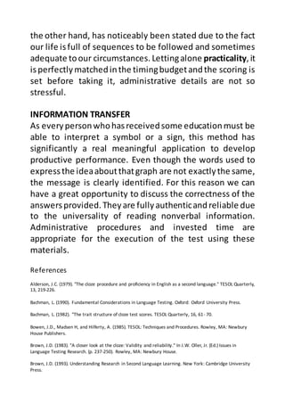 References
Alderson, J.C. (1979). "The cloze procedure and proficiency in English as a second language." TESOL Quarterly,
13, 219-226.
Bachman, L. (1990). Fundamental Considerations in Language Testing. Oxford: Oxford University Press.
Bachman, L. (1982). "The trait structure of cloze test scores. TESOL Quarterly, 16, 61- 70.
Bowen, J.D., Madsen H, and Hilferty, A. (1985). TESOL: Techniques and Procedures. Rowley, MA: Newbury
House Publishers.
Brown, J.D. (1983). "A closer look at the cloze: Validity and reliability." In J.W. Oller, Jr. (Ed.) Issues in
Language Testing Research. (p. 237-250). Rowley, MA: Newbury House.
Brown, J.D. (1993). Understanding Research in Second Language Learning. New York: Cambridge University
Press.
the other hand, has noticeably been stated due to the fact
our life isfull of sequences to be followed and sometimes
adequate toour circumstances. Lettingalone practicality,it
isperfectlymatchedinthe timingbudgetandthe scoring is
set before taking it, administrative details are not so
stressful.
INFORMATION TRANSFER
As everypersonwhohasreceivedsome educationmust be
able to interpret a symbol or a sign, this method has
significantly a real meaningful application to develop
productive performance. Even though the words used to
expressthe ideaaboutthatgraph are not exactlythe same,
the message is clearly identified. For this reason we can
have a great opportunity to discuss the correctness of the
answersprovided.Theyare fullyauthenticandreliable due
to the universality of reading nonverbal information.
Administrative procedures and invested time are
appropriate for the execution of the test using these
materials.
 