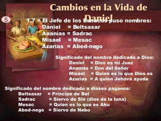 Cambios en la Vida de Daniel 5 1.7 = El Jefe de los Eunucos puso nombres: Daniel  = Beltsasar Anan í as = Sadrac Misael  = Mesac Azar í as  = Abed-nego Significado del nombre dedicado a Dios: Daniel  = Dios es mi Juez Anan í as = Don del Se ň or Misael  = Quien es lo que Dios es Azar í as  = A quien Jehová ayuda Significado del nombre dedicado a dioses paganos: Beltsasar  = Pr í ncipe de Bel Sadrac  = Siervo de Sin (dios de la luna) Mesac  = Quien es lo que es Aku  Abed-nego  = Siervo de Nebo 
