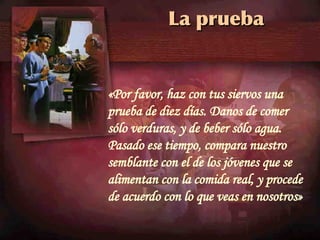 La prueba «Por favor, haz con tus siervos una prueba de diez días. Danos de comer sólo verduras, y de beber sólo agua. Pasado ese tiempo, compara nuestro semblante con el de los jóvenes que se alimentan con la comida real, y procede de acuerdo con lo que veas en nosotros»  