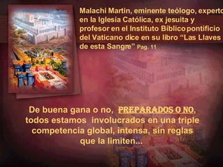 Malachi Martin, eminente teólogo, experto en la Iglesia Católica, ex jesuita y profesor en el Instituto Bíblico pontificio del Vaticano dice en su libro “Las Llaves de esta Sangre”  Pag. 11 De buena gana o no,   preparados o no , todos estamos  involucrados en una triple competencia global, intensa, sin reglas que la limiten...   
