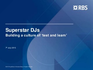 Superstar DJs
Building a culture of ‘test and learn’
7th July 2015
© 2015 Royal Bank of Scotland Group. All rights Reserved
 