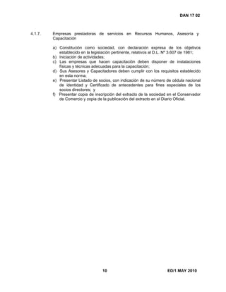 10 ED/1 MAY 2010
DAN 17 02
4.1.7. Empresas prestadoras de servicios en Recursos Humanos, Asesoría y
Capacitación
a) Constitución como sociedad, con declaración expresa de los objetivos
establecido en la legislación pertinente, relativos al D.L. Nº 3.607 de 1981;
b) Iniciación de actividades;
c) Las empresas que hacen capacitación deben disponer de instalaciones
físicas y técnicas adecuadas para la capacitación;
d) Sus Asesores y Capacitadores deben cumplir con los requisitos establecido
en esta norma;
e) Presentar Listado de socios, con indicación de su número de cédula nacional
de identidad y Certificado de antecedentes para fines especiales de los
socios directores; y
f) Presentar copia de inscripción del extracto de la sociedad en el Conservador
de Comercio y copia de la publicación del extracto en el Diario Oficial.
 