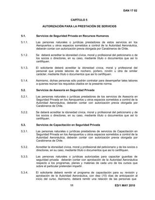 11 ED/1 MAY 2010
DAN 17 02
CAPÍTULO 5
AUTORIZACIÓN PARA LA PRESTACIÓN DE SERVICIOS
5.1. Servicios de Seguridad Privada en Recursos Humanos
5.1.1. Las personas naturales o jurídicas prestadores de estos servicios en los
Aeropuertos u otros espacios sometidos a control de la Autoridad Aeronáutica,
deberán contar con autorización previa otorgada por Carabineros de Chile.
5.1.2. Se deberá acreditar la idoneidad cívica, moral y profesional del peticionario o de
los socios o directores, en su caso, mediante título o documentos que así lo
certifiquen.
5.1.3. El solicitante deberá acreditar la idoneidad cívica, moral y profesional del
personal que preste labores de nochero, portero, rondín u otra de similar
carácter, mediante título o documentos que así lo certifiquen.
5.1.4. Asimismo, dichas personas sólo podrán contratar para desempeñar tales labores
a quienes reúnan los requisitos citados en la presente norma.
5.2. Servicios de Asesoría en Seguridad Privada
5.2.1. Las personas naturales o jurídicas prestadoras de los servicios de Asesoría en
Seguridad Privada en los Aeropuertos u otros espacios sometidos a control de la
Autoridad Aeronáutica, deberán contar con autorización previa otorgada por
Carabineros de Chile.
5.2.2. Se deberá acreditar la idoneidad cívica, moral y profesional del peticionario y de
los socios o directores, en su caso, mediante título o documentos que así lo
certifiquen.
5.3. Servicios de Capacitación en Seguridad Privada
5.3.1. Las personas naturales o jurídicas prestadores de servicios de Capacitación en
Seguridad Privada en los Aeropuertos u otros espacios sometidos a control de la
Autoridad Aeronáutica, deberán contar con autorización previa otorgada por
Carabineros de Chile.
5.3.2. Acreditar la idoneidad cívica, moral y profesional del peticionario y de los socios o
directores, en su caso, mediante título o documentos que así lo certifiquen.
5.3.3. Las personas naturales o jurídicas autorizadas para capacitar guardias de
seguridad privada deberán contar con aprobación de la Autoridad Aeronáutica
respecto a los programas, planes y materias de cada uno de los cursos que
sobre el particular pretendan impartir.
5.3.4. El solicitante deberá remitir el programa de capacitación para su revisión y
aprobación de la Autoridad Aeronáutica, con diez (10) días de anticipación al
inicio del curso. Asimismo, deberá remitir una relación de las personas que
 