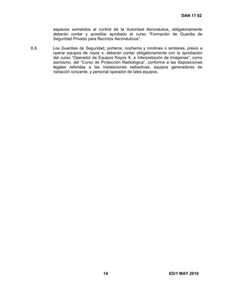 14 ED/1 MAY 2010
DAN 17 02
espacios sometidos al control de la Autoridad Aeronáutica, obligatoriamente
deberán contar y acreditar aprobado el curso “Formación de Guardia de
Seguridad Privado para Recintos Aeronáuticos”.
6.8. Los Guardias de Seguridad, porteros, nocheros y rondines o similares, previo a
operar equipos de rayos x, deberán contar obligatoriamente con la aprobación
del curso “Operador de Equipos Rayos X, e Interpretación de Imágenes”; como
asimismo, del “Curso de Protección Radiológica”, conforme a las disposiciones
legales referidas a las instalaciones radiactivas, equipos generadores de
radiación ionizante, y personal operador de tales equipos.
 