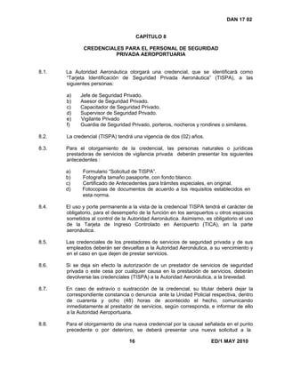 16 ED/1 MAY 2010
DAN 17 02
CAPÍTULO 8
CREDENCIALES PARA EL PERSONAL DE SEGURIDAD
PRIVADA AEROPORTUARIA
8.1. La Autoridad Aeronáutica otorgará una credencial, que se identificará como
“Tarjeta Identificación de Seguridad Privada Aeronáutica” (TISPA), a las
siguientes personas:
a) Jefe de Seguridad Privado.
b) Asesor de Seguridad Privado.
c) Capacitador de Seguridad Privado.
d) Supervisor de Seguridad Privado.
e) Vigilante Privado
f) Guardia de Seguridad Privado, porteros, nocheros y rondines o similares.
8.2. La credencial (TISPA) tendrá una vigencia de dos (02) años.
8.3. Para el otorgamiento de la credencial, las personas naturales o jurídicas
prestadoras de servicios de vigilancia privada deberán presentar los siguientes
antecedentes :
a) Formulario “Solicitud de TISPA”.
b) Fotografía tamaño pasaporte, con fondo blanco.
c) Certificado de Antecedentes para trámites especiales, en original.
d) Fotocopias de documentos de acuerdo a los requisitos establecidos en
esta norma.
8.4. El uso y porte permanente a la vista de la credencial TISPA tendrá el carácter de
obligatorio, para el desempeño de la función en los aeropuertos u otros espacios
sometidos al control de la Autoridad Aeronáutica. Asimismo, es obligatorio el uso
de la Tarjeta de Ingreso Controlado en Aeropuerto (TICA), en la parte
aeronáutica.
8.5. Las credenciales de los prestadores de servicios de seguridad privada y de sus
empleados deberán ser devueltas a la Autoridad Aeronáutica, a su vencimiento y
en el caso en que dejen de prestar servicios.
8.6. Si se deja sin efecto la autorización de un prestador de servicios de seguridad
privada o este cesa por cualquier causa en la prestación de servicios, deberán
devolverse las credenciales (TISPA) a la Autoridad Aeronáutica, a la brevedad.
8.7. En caso de extravío o sustracción de la credencial, su titular deberá dejar la
correspondiente constancia o denuncia ante la Unidad Policial respectiva, dentro
de cuarenta y ocho (48) horas de acontecido el hecho, comunicando
inmediatamente al prestador de servicios, según corresponda, e informar de ello
a la Autoridad Aeroportuaria.
8.8. Para el otorgamiento de una nueva credencial por la causal señalada en el punto
precedente o por deterioro, se deberá presentar una nueva solicitud a la
 