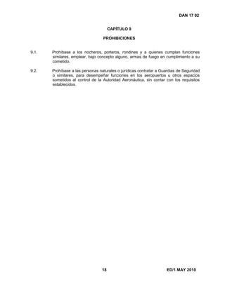 18 ED/1 MAY 2010
DAN 17 02
CAPÍTULO 9
PROHIBICIONES
9.1. Prohíbase a los nocheros, porteros, rondines y a quienes cumplan funciones
similares, emplear, bajo concepto alguno, armas de fuego en cumplimiento a su
cometido.
9.2. Prohíbase a las personas naturales o jurídicas contratar a Guardias de Seguridad
o similares, para desempeñar funciones en los aeropuertos u otros espacios
sometidos al control de la Autoridad Aeronáutica, sin contar con los requisitos
establecidos.
 