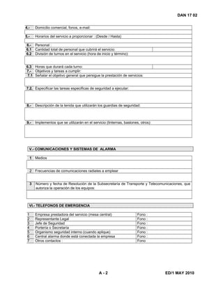 A - 2 ED/1 MAY 2010
DAN 17 02
4.- Domicilio comercial, fonos, e-mail:
5.- Horarios del servicio a proporcionar : (Desde / Hasta)
6.- Personal :
6.1 Cantidad total de personal que cubrirá el servicio:
6.2 División de turnos en el servicio (hora de inicio y término):
6.3 Horas que durará cada turno:
7.- Objetivos y tareas a cumplir:
7.1 Señalar el objetivo general que persigue la prestación de servicios:
7.2. Especificar las tareas especificas de seguridad a ejecutar:
8.- Descripción de la tenida que utilizarán los guardias de seguridad:
9.- Implementos que se utilizarán en el servicio (linternas, bastones, otros):
V.- COMUNICACIONES Y SISTEMAS DE ALARMA
1 Medios
2 Frecuencias de comunicaciones radiales a emplear
3 Número y fecha de Resolución de la Subsecretaría de Transporte y Telecomunicaciones, que
autoriza la operación de los equipos:
VI.- TELEFONOS DE EMERGENCIA
1 Empresa prestadora del servicio (mesa central) Fono :
2 Representante Legal Fono :
3 Jefe de Seguridad Fono :
4 Portería o Secretaría Fono :
5 Organismo seguridad interno (cuando aplique) Fono :
6 Central alarma donde está conectada la empresa Fono :
7 Otros contactos : Fono
 