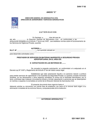 DAN 17 02
ANEXO “C”
DIRECCIÓN GENERAL DE AERONAUTICA CIVIL
DIRECCIÓN DE AERÓDROMOS Y SERVICIOS AERONAUTICOS
C - 1 ED/1 MAY 2010
A U T O R I Z A C I O N
En Santiago, a días del mes de
del año , la Dirección General de Aeronáutica Civil, en conformidad a las
atribuciones otorgadas en el Artículo 1º de la Ley 3.607, que establece normas sobre el funcionamiento de
los Servicios de Vigilancia Privada, suscribe:
AUTORIZA, a ,
R.U.T. Nº _, con domicilio ubicado en
.
para desarrollar actividades como :
PRESTADOR DE SERVICIOS EN MATERIAS INHERENTES A SEGURIDAD PRIVADA
AEROPORTUARIA, EN EL AREA DE:
► CAPACITACION EN LAS MATERIAS DE ........
Se concede la presente autorización, en conformidad a lo estipulado en el
Decreto Ley Nº 3.607 y Reglamento del Artículo 5º bis del citado cuerpo legal.
Establécese que esta autorización faculta a la (persona natural o jurídica)
para prestar servicios de capacitación a los Guardias de Seguridad Privada o a quienes cumplan funciones
similares, en los Aeropuertos u otros espacios sometidos al control de la Autoridad Aeronáutica; por lo
tanto, prohíbase bajo cualquier circunstancia ofrecer y brindar capacitación a personas que se desempeñan
en recintos o espacios no sometidos al control de la Dirección General de Aeronáutica Civil.
El presente documento tiene vigencia hasta el ,
debiendo solicitar su renovación con treinta días de antelación; por tanto el no renovar dará origen a su
eliminación inmediata de los archivos físicos y computacionales de la Institución.
AUTORIDAD AERONAUTICA
 