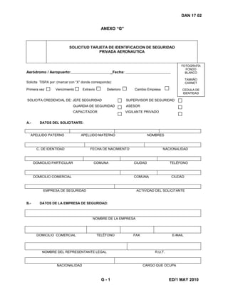 G - 1 ED/1 MAY 2010
DAN 17 02
ANEXO “G”
SOLICITUD TARJETA DE IDENTIFICACION DE SEGURIDAD
PRIVADA AERONAUTICA
Aeródromo / Aeropuerto: _Fecha:
Solicita TISPA por: (marcar con “X” donde corresponda):
Primera vez Vencimiento Extravío Deterioro Cambio Empresa
FOTOGRAFÍA
FONDO
BLANCO
TAMAÑO
CARNET
CEDULA DE
IDENTIDAD
SOLICITA CREDENCIAL DE: JEFE SEGURIDAD SUPERVISOR DE SEGURIDAD
GUARDIA DE SEGURIDAD ASESOR
CAPACITADOR VIGILANTE PRIVADO
A.- DATOS DEL SOLICITANTE:
APELLIDO PATERNO APELLIDO MATERNO NOMBRES
C. DE IDENTIDAD FECHA DE NACIMIENTO NACIONALIDAD
DOMICILIO PARTICULAR COMUNA CIUDAD TELÉFONO
DOMICILIO COMERCIAL COMUNA CIUDAD
EMPRESA DE SEGURIDAD ACTIVIDAD DEL SOLICITANTE
B.- DATOS DE LA EMPRESA DE SEGURIDAD:
NOMBRE DE LA EMPRESA
DOMICILIO COMERCIAL TELÉFONO FAX E-MAIL
NOMBRE DEL REPRESENTANTE LEGAL R.U.T.
NACIONALIDAD CARGO QUE OCUPA
 