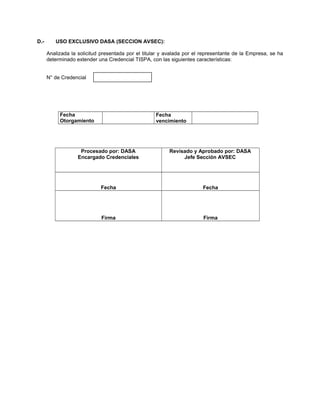 D.- USO EXCLUSIVO DASA (SECCION AVSEC):
Analizada la solicitud presentada por el titular y avalada por el representante de la Empresa, se ha
determinado extender una Credencial TISPA, con las siguientes características:
N° de Credencial
Fecha
Otorgamiento
Fecha
vencimiento
Procesado por: DASA
Encargado Credenciales
Revisado y Aprobado por: DASA
Jefe Sección AVSEC
Fecha Fecha
Firma Firma
 