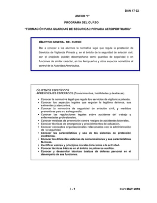 DAN 17 02
ANEXO “I”
PROGRAMA DEL CURSO
“FORMACIÓN PARA GUARDIAS DE SEGURIDAD PRIVADA AEROPORTUARIA”
OBJETIVO GENERAL DEL CURSO:
Dar a conocer a los alumnos la normativa legal que regula la prestación de
Servicios de Vigilancia Privada y, en el ámbito de la seguridad de aviación civil,
con el propósito puedan desempeñarse como guardias de seguridad o en
funciones de similar carácter, en los Aeropuertos y otros espacios sometidos al
control de la Autoridad Aeronáutica.
OBJETIVOS ESPECÍFICOS
APRENDIZAJES ESPERADOS (Conocimientos, habilidades y destrezas)
• Conocer la normativa legal que regula los servicios de vigilancia privada.
• Conocer los aspectos legales que regulan la legítima defensa, sus
eximentes y atenuantes.
• Conocer la normativa de seguridad de aviación civil, y medidas
preventivas para su salvaguardia.
• Conocer las regulaciones legales sobre accidente del trabajo y
enfermedades profesionales.
• Conocer medidas de prevención contra riesgos de accidentes laborales.
• Conocer técnicas de emergencia y procedimientos de actuación.
• Conocer conceptos organizacionales relacionados con la administración
de la seguridad.
• Conocer las características y uso de los sistemas de protección
electrónica.
• Conocer los diferentes sistemas de comunicaciones y sus características
técnicas.
• Identificar valores y principios morales inherentes a la actividad.
• Conocer técnicas básicas en el ámbito de primeros auxilios.
• Conocer y desarrollar técnicas básicas de defensa personal en el
desempeño de sus funciones.
I - 1 ED/1 MAY 2010
 