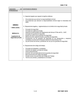 DAN 17 02
UNIDADES DE
APRENDIZAJE
CONTENIDOS MÍNIMOS
UNIDAD I
“ AREA LEGAL “
MODULO A
Legislación de
seguridad privada
2.- Aspectos legales que regulan la legítima defensa :
• Circunstancias que eximen la responsabilidad criminal.
• Circunstancias que atenúan la responsabilidad criminal según la naturaleza del
delito.
3.- Disposiciones legales y reglamentarias en el ámbito de la seguridad privada:
• Concepto de seguridad.
• Concepto de vigilancia privada.
• Aspectos fundamentales del Reglamento del Artículo 5º Bis del D.L. 3.607.
• Concepto de guardia de seguridad.
• Ámbito de acción de los guardias de seguridad.
• Diferencia entre vigilante privado y guardias de seguridad.
• Fiscalización de los guardias de seguridad en los Aeropuertos y espacios
sometidos al control de la Dirección General de Aeronáutica Civil.
• Ley de Control de Armas y prohibición de uso por los guardias de seguridad.
4.- Disposiciones del código del trabajo .
• Concepto de trabajador y empleador.
• Contrato de trabajo y jornada de trabajo.
• Horas extraordinarias.
• Duración de la jornada laboral de los guardias de seguridad.
• Remuneraciones del código del trabajo.
• Feriado anual y los permisos del Código del Trabajo.
• Término de contrato y estabilidad en el empleo.
I - 3 ED/1 MAY 2010
 