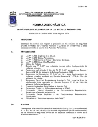 DAN 17 02
1 ED/1 MAY 2010
DIRECCIÓN GENERAL DE AERONÁUTICA CIVIL
DEPARTAMENTO AERÓDROMOS Y SERVICIOS AERONÁUTICOS
SUBDEPARTAMENTO AERÓDROMOS
NORMA AERONÁUTICA
SERVICIOS DE SEGURIDAD PRIVADA EN LOS RECINTOS AERONAUTICOS
Resolución Nº 0679 de fecha 28 de mayo de 2010
I. PROPÓSITO
Establecer las normas que regulan la prestación de los servicios de seguridad
privada facilitados por personas naturales o jurídicas en aeródromos u otros
espacios sometidos al control de la Autoridad Aeronáutica.
II.- ANTECEDENTES
a) Ley Nº 16.752, Orgánica de la DGAC.
b) Ley Nº 18.916, Código Aeronáutico.
c) Ley Nº 17.798 Control de Armas y Elementos Similares.
d) Ley Nº 18.356 Sobre Artes Marciales.
e) Código del Trabajo.
f) Decreto Ley Nº 3.607, que establece normas sobre funcionamiento de
vigilantes privados.
g) Reglamento del Artículo 5º bis del DL Nº 3.607, aprobado por Decreto
Supremo Nº 93, del Ministerio de Defensa Nacional de 1985.
h) Reglamento del Decreto Ley Nº 3.607 de 1981, sobre funcionamiento de
vigilantes privados, aprobado por Decreto Supremo Nº 1.773 de 1994, del
Ministerio del Interior.
i) Reglamento Seguridad, Protección de la Aviación Civil contra los Actos de
Interferencia Ilícita, aprobado por Decreto Supremo Nº 63 de 2009 del
Ministerio de Defensa Nacional;
j) Programa Nacional de Seguridad de la Aviación Civil
k) Reglamento Orgánico y de Funcionamiento de la DGAC.
l) Documento Rector Orgánico y de Funcionamiento Departamento
Aeródromos y Servicios aeronáuticos.
m) Documento Rector Orgánico y de Funcionamiento Departamento
Planificación
n) PRO ADM 02 “Estructura normativa de la DGAC”.
III.- MATERIA
Corresponde a la Dirección General de Aeronáutica Civil (DGAC), en conformidad
al DL Nº 3.507 de 1981, la atribución de dictar disposiciones para el funcionamiento
de los servicios de seguridad privada en los espacios sometidos al control de la
Autoridad Aeronáutica.
 