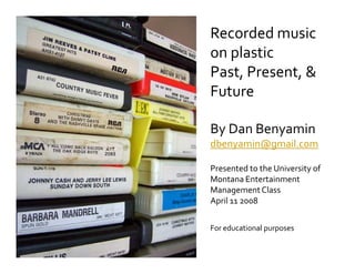 Recorded music
on plastic
Past, Present, 
Future

By Dan Benyamin
dbenyamin@gmail.com

Presented to the University of
Montana Entertainment
Management Class
April 11 2008


For educational purposes
 