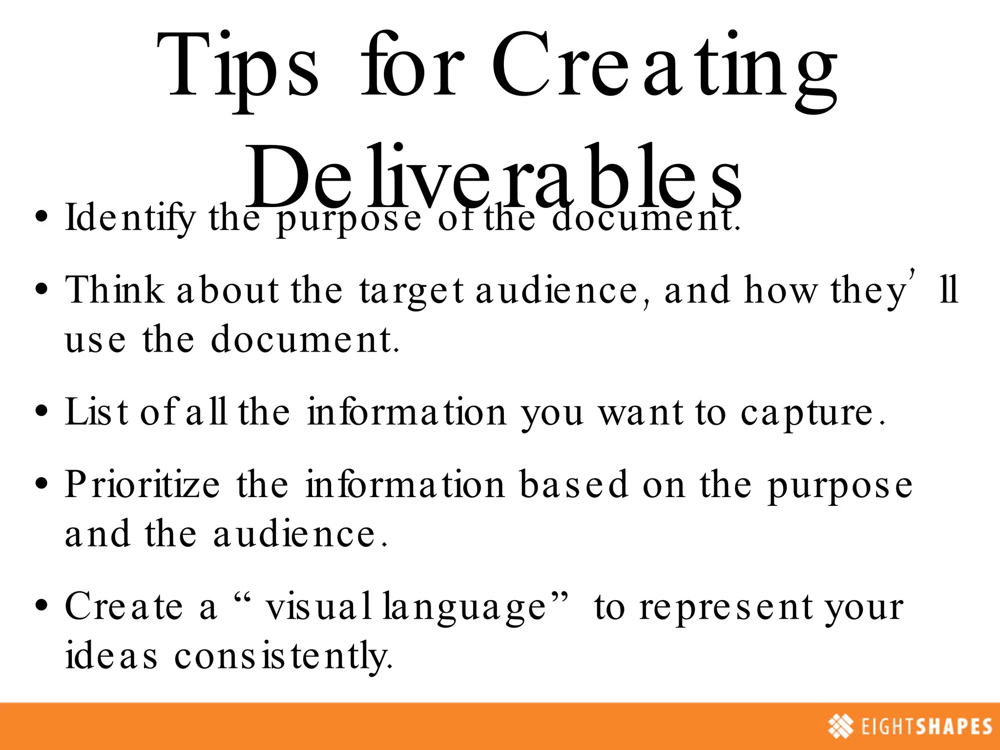 Tips for Creating Deliverables Identify the purpose of the document. Think about the target audience, and how they’ll use the document. List of all the information you want to capture. Prioritize the information based on the purpose and the audience. Create a “visual language” to represent your ideas consistently.