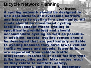 Bicycle Network Planning Dan Burden  A cycling network should be designed to link destinations and overcome barriers and hazards to cycling in a community. All roads should be considered cycling facilities (except where cycling is specifically prohibited) and should accommodate cycling as well as possible. In addition, special cycling routes should be developed that are particularly suitable to cycling because they have lower vehicle traffic volumes and speeds, fewer hills, or are separated from vehicle traffic altogether.  Pros/cons of each facility type (bike lanes, bike paths, bike routes, etc.) as they relate to comfort, safety, encouragement, and design & budgetary constraints. 