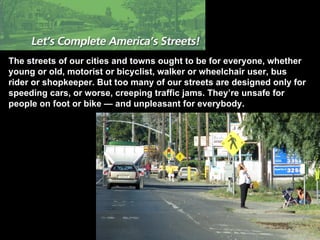 The streets of our cities and towns ought to be for everyone, whether young or old, motorist or bicyclist, walker or wheelchair user, bus rider or shopkeeper. But too many of our streets are designed only for speeding cars, or worse, creeping traffic jams. They’re unsafe for people on foot or bike — and unpleasant for everybody. 