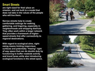 Smart Streets   are right sized for their place an mission, and not built to a model that does not take in the values of the people who will live there. Narrow streets help to create comfortable settings for walking, gathering, and lingering, especially in neighborhoods and shopping districts. They often work within a larger network that provides a framework of higher-speed streets that offer connectivity to regional destinations.  With regard to ecological aims, right-sizing means limiting impervious surfaces and potentially “freeing” right of way space that can do double duty by functioning to buffer roadside activity and travel lanes while also introducing ecological functions in the street space. 