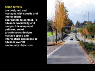 Smart Streets   are designed and managed with speeds and intersections appropriate to context. To advance walkability and compact development patterns, smart growth street designs manage speed and intersection operations to advance overall community objectives. 
