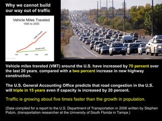 Vehicle miles traveled (VMT) around the U.S. have increased by  70 percent  over the last 20 years ,  compared with a  two percent  increase in new highway construction.   The U.S. General Accounting Office predicts that road congestion in the U.S. will  triple in 15 years  even if capacity is increased by 20 percent.   Traffic is growing about five times faster than the growth in population.  (Data compiled for a report to the U.S. Department of Transportation in 2006 written by Stephen Polzin, (transportation researcher at the University of South Florida in Tampa.) Why we cannot build our way out of traffic Roads built Traffic Growth 