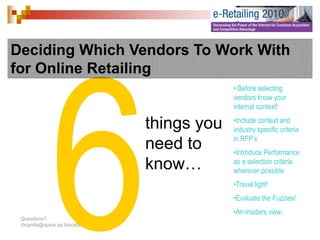 Deciding Which Vendors To Work With
for Online Retailing
                                                 • Before selecting
                                                 vendors know your
                                                 internal context!

                                    things you   •Include context and
                                                 industry specific criteria

                                    need to      iin RFP’
                                                     RFP’s
                                                 •Introduce Performance
                                    know…        as a selection criteria
                                                 wherever possible
                                                   h            ibl
                                                 •Travel light!
                                                 •Evaluate the Fuzzies!
                                                 •An insiders view..
 Questions?
 dxignite@optus.ap.blackberry.net
 