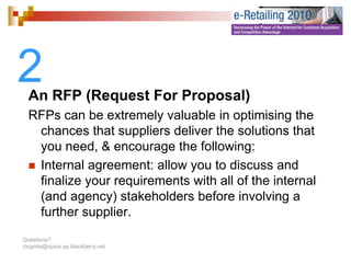 2 An RFP (Request For Proposal)
  RFPs can be extremely valuable in optimising the
   chances that suppliers deliver the solutions that
   you need, & encourage the following:
   Internal agreement: allow you to discuss and
   finalize your requirements with all of the internal
            y      q
   (and agency) stakeholders before involving a
   further supplier.
Questions?
dxignite@optus.ap.blackberry.net
 