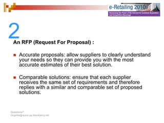 2 An RFP (Request For Proposal) :

       Accurate proposals: allow suppliers t clearly understand
       A      t         l    ll        li   to l l     d t d
       your needs so they can provide you with the most
       accurate estimates of their best solution.

       Comparable solutions: ensure that each supplier
       receives the same set of requirements and therefore
       replies with a similar and comparable set of proposed
       solutions.


Questions?
dxignite@optus.ap.blackberry.net
 